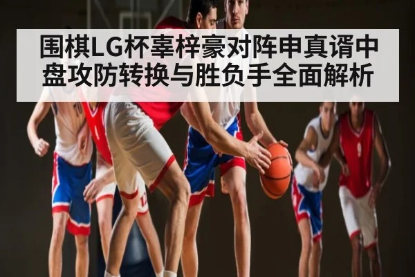 围棋LG杯辜梓豪对阵申真谞中盘攻防转换与胜负手全面解析 | c7c7.vip，c7c7.app