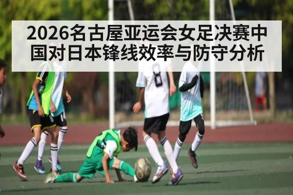 2026名古屋亚运会女足决赛中国对日本锋线效率与防守分析 | c7c7.vip，c7c7.app